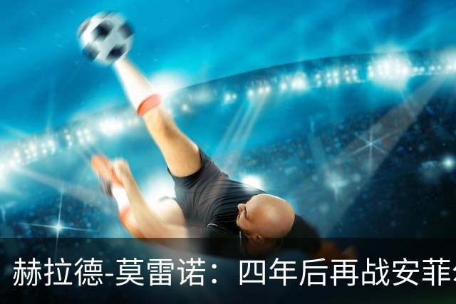 赫拉德-莫雷诺：四年后再战安菲尔德，渴望为黄潜争光